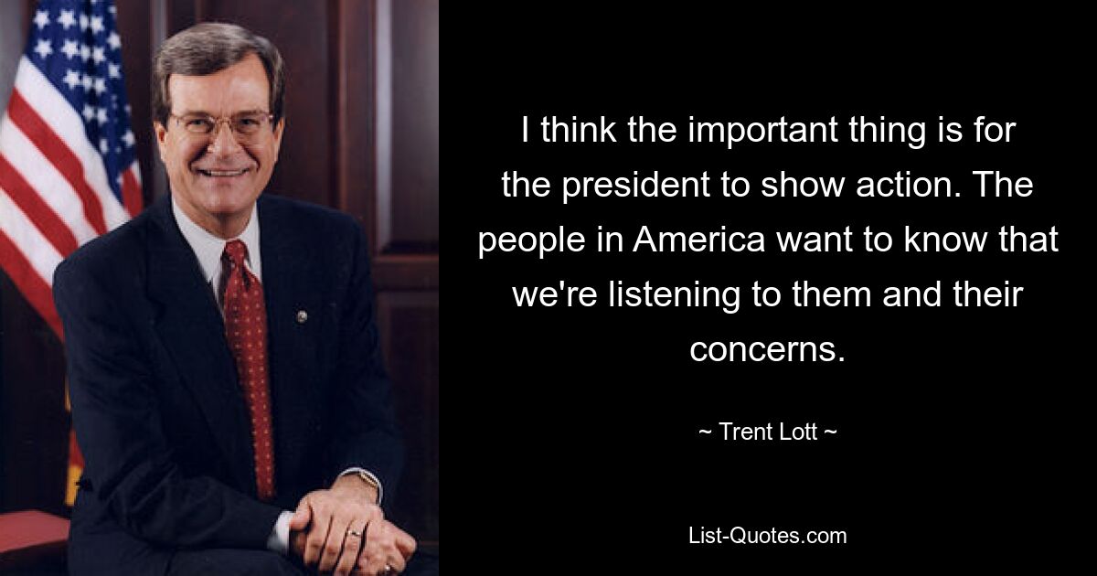 I think the important thing is for the president to show action. The people in America want to know that we're listening to them and their concerns. — © Trent Lott