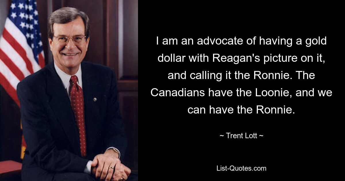 I am an advocate of having a gold dollar with Reagan's picture on it, and calling it the Ronnie. The Canadians have the Loonie, and we can have the Ronnie. — © Trent Lott