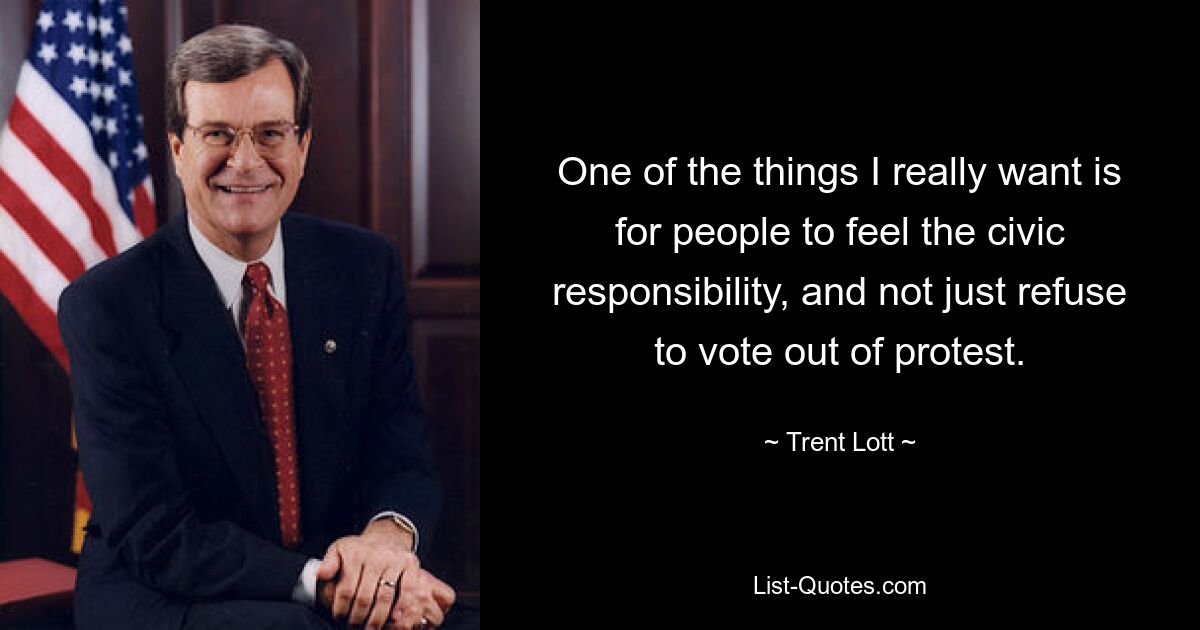 One of the things I really want is for people to feel the civic responsibility, and not just refuse to vote out of protest. — © Trent Lott