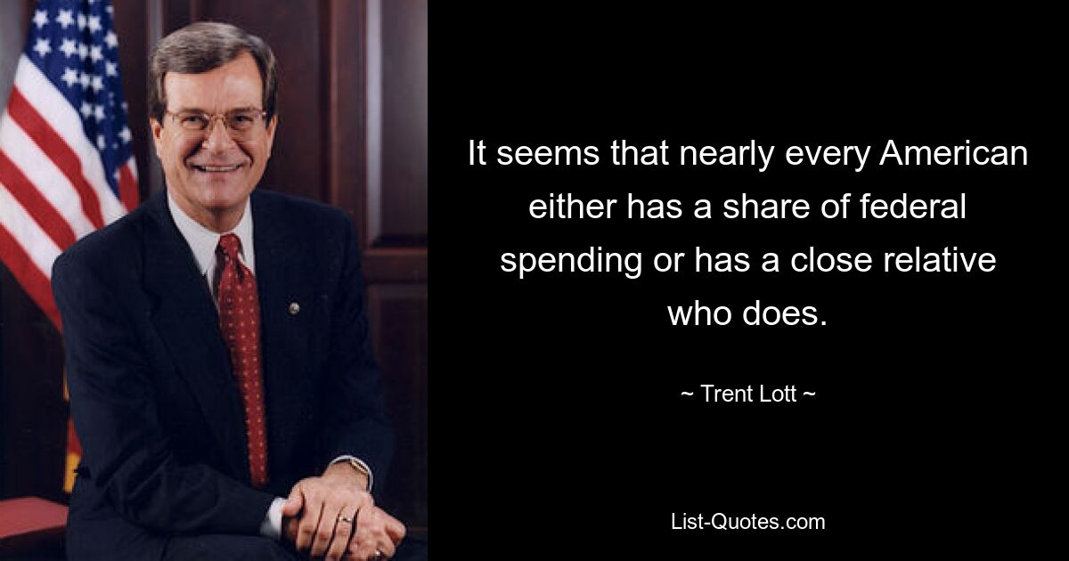 It seems that nearly every American either has a share of federal spending or has a close relative who does. — © Trent Lott