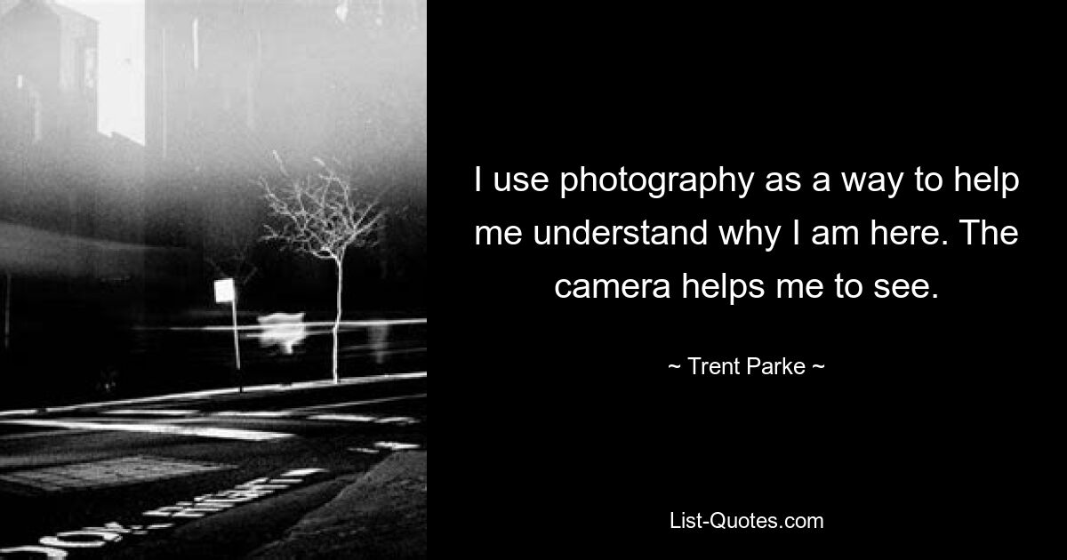 I use photography as a way to help me understand why I am here. The camera helps me to see. — © Trent Parke