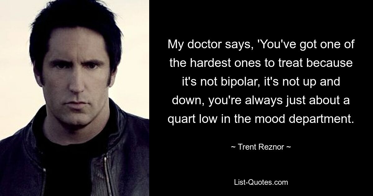 Mein Arzt sagt: „Sie haben eine der am schwersten zu behandelnden Krankheiten, weil sie nicht bipolar ist, es gibt keine Höhen und Tiefen, Sie sind in der Stimmungsabteilung immer nur etwa einen Liter tief.“ — © Trent Reznor