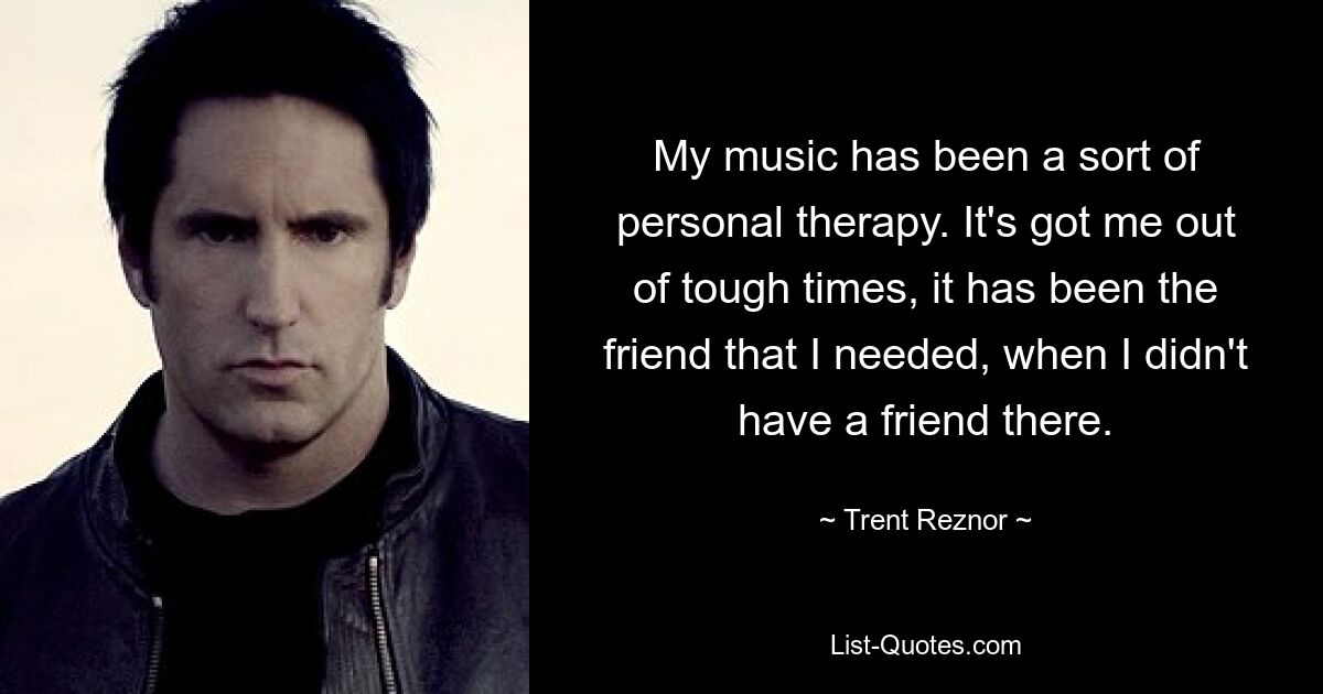 My music has been a sort of personal therapy. It's got me out of tough times, it has been the friend that I needed, when I didn't have a friend there. — © Trent Reznor