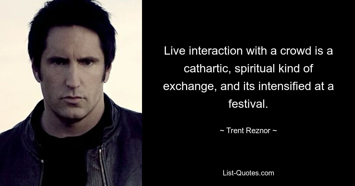 Live interaction with a crowd is a cathartic, spiritual kind of exchange, and its intensified at a festival. — © Trent Reznor