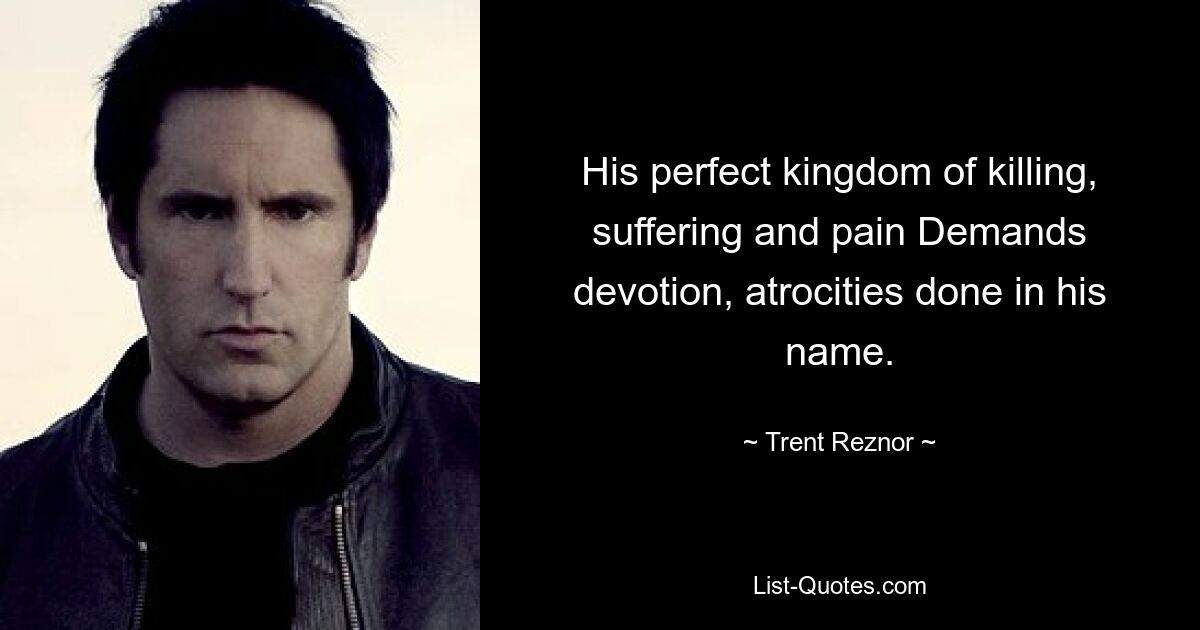 His perfect kingdom of killing, suffering and pain Demands devotion, atrocities done in his name. — © Trent Reznor