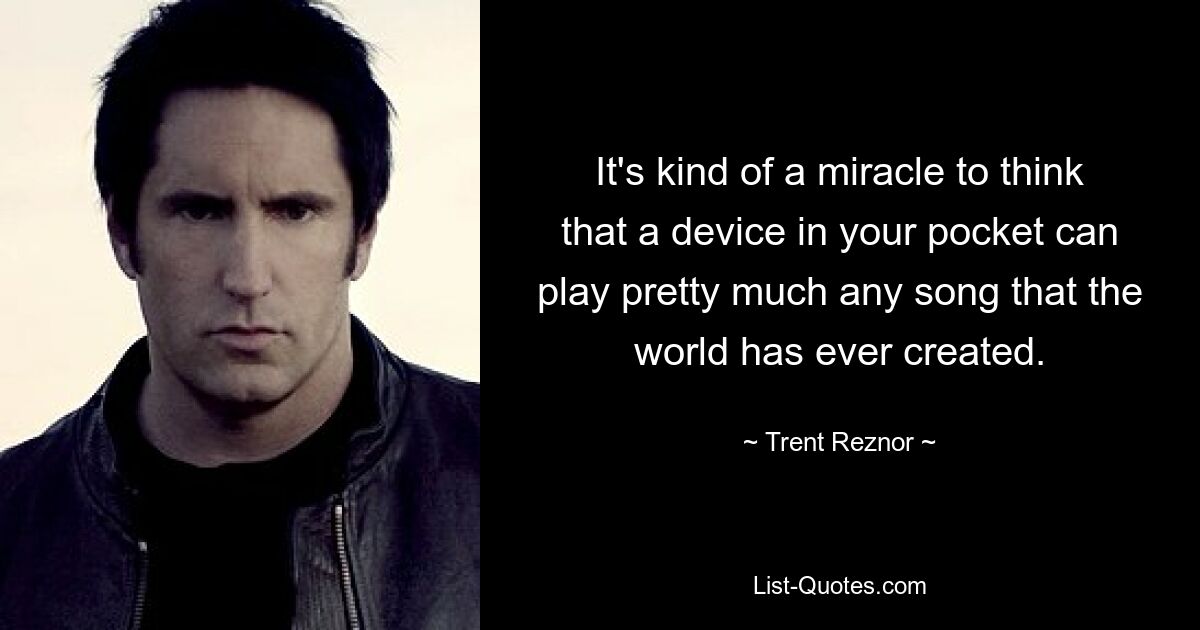 It's kind of a miracle to think that a device in your pocket can play pretty much any song that the world has ever created. — © Trent Reznor