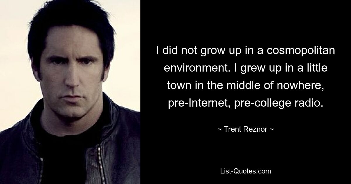 I did not grow up in a cosmopolitan environment. I grew up in a little town in the middle of nowhere, pre-Internet, pre-college radio. — © Trent Reznor