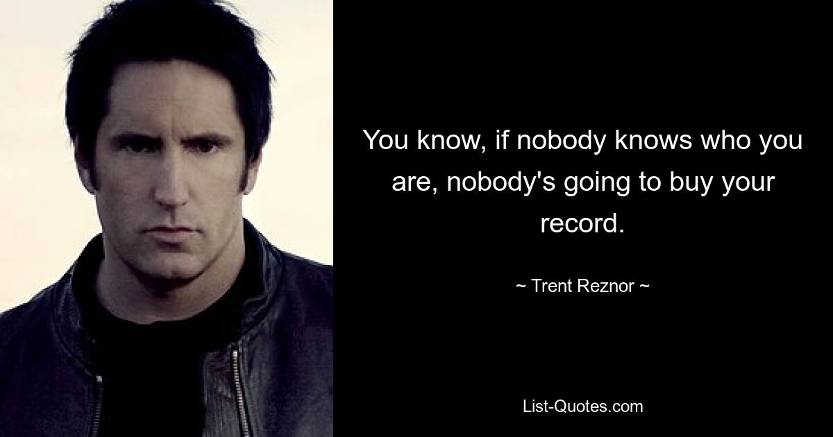 You know, if nobody knows who you are, nobody's going to buy your record. — © Trent Reznor