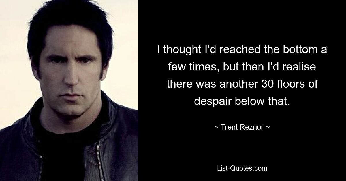 I thought I'd reached the bottom a few times, but then I'd realise there was another 30 floors of despair below that. — © Trent Reznor