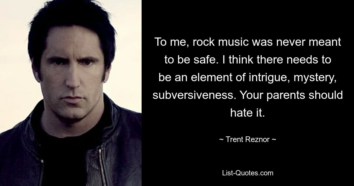 To me, rock music was never meant to be safe. I think there needs to be an element of intrigue, mystery, subversiveness. Your parents should hate it. — © Trent Reznor