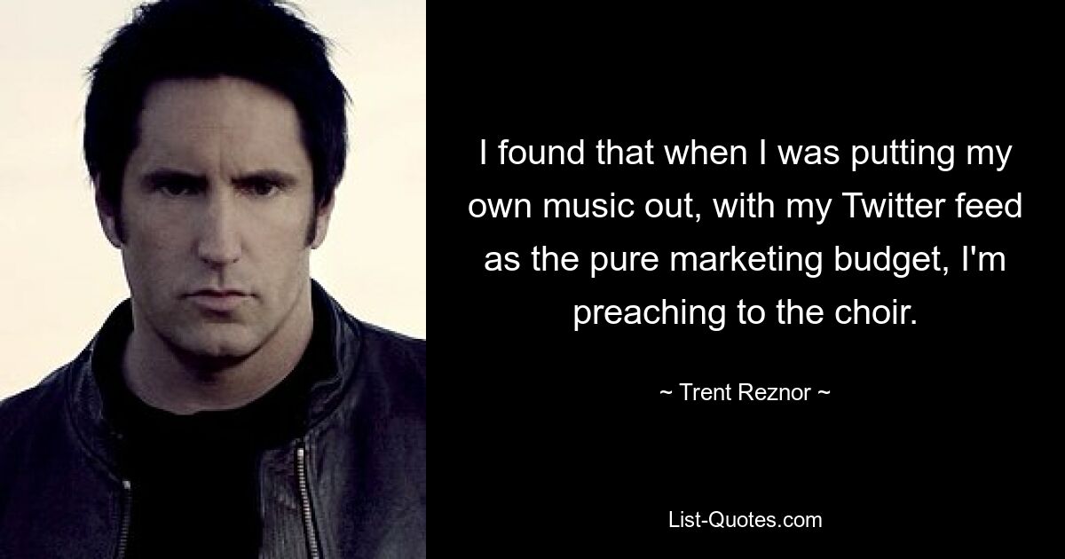 I found that when I was putting my own music out, with my Twitter feed as the pure marketing budget, I'm preaching to the choir. — © Trent Reznor