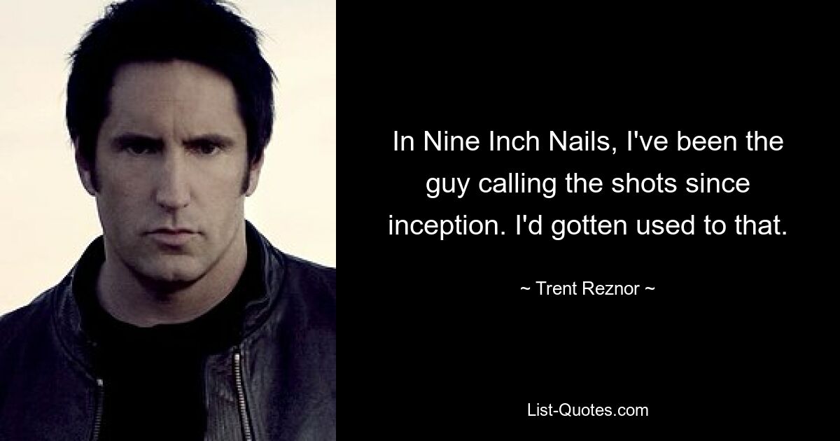 In Nine Inch Nails, I've been the guy calling the shots since inception. I'd gotten used to that. — © Trent Reznor