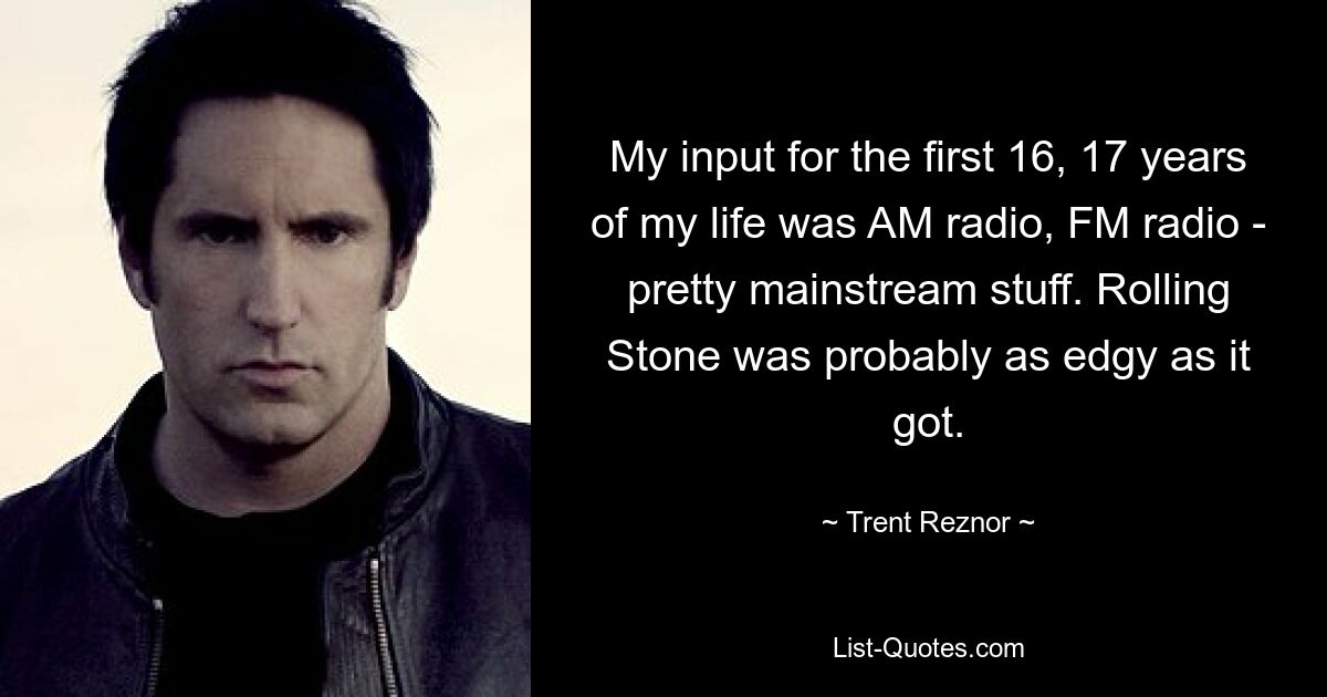 My input for the first 16, 17 years of my life was AM radio, FM radio - pretty mainstream stuff. Rolling Stone was probably as edgy as it got. — © Trent Reznor