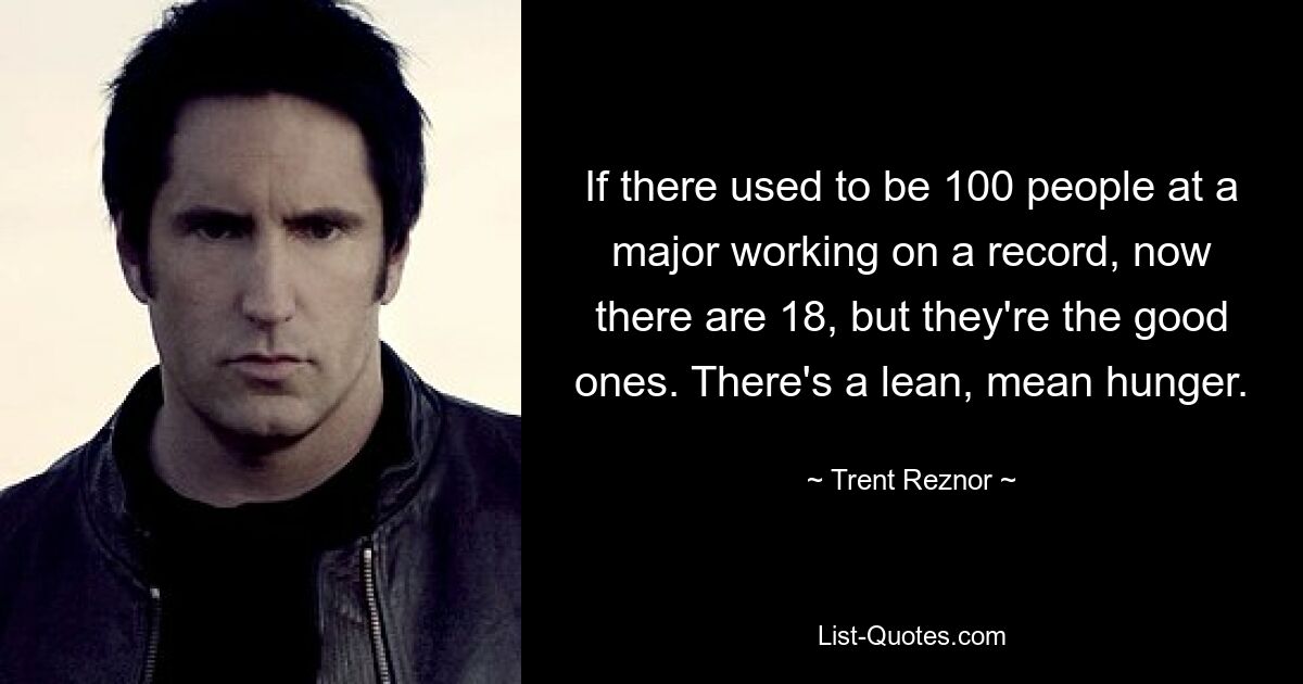 If there used to be 100 people at a major working on a record, now there are 18, but they're the good ones. There's a lean, mean hunger. — © Trent Reznor