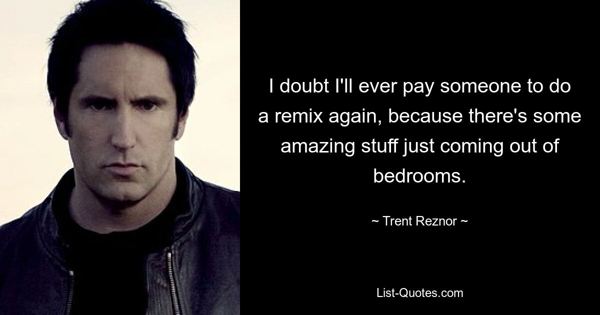 I doubt I'll ever pay someone to do a remix again, because there's some amazing stuff just coming out of bedrooms. — © Trent Reznor