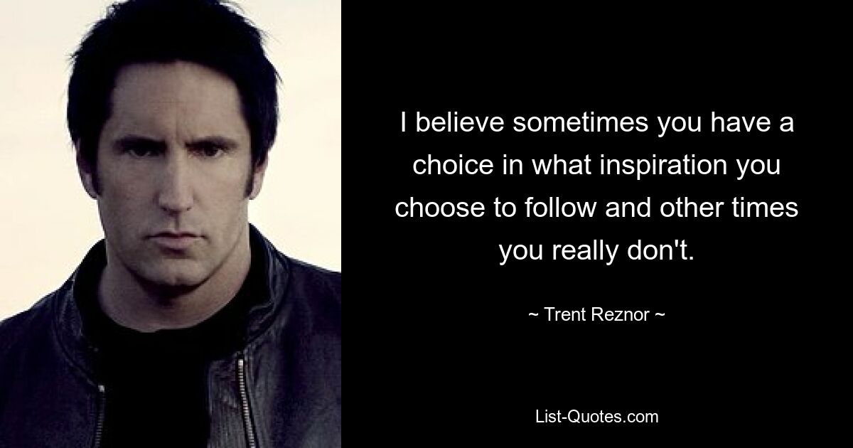 I believe sometimes you have a choice in what inspiration you choose to follow and other times you really don't. — © Trent Reznor