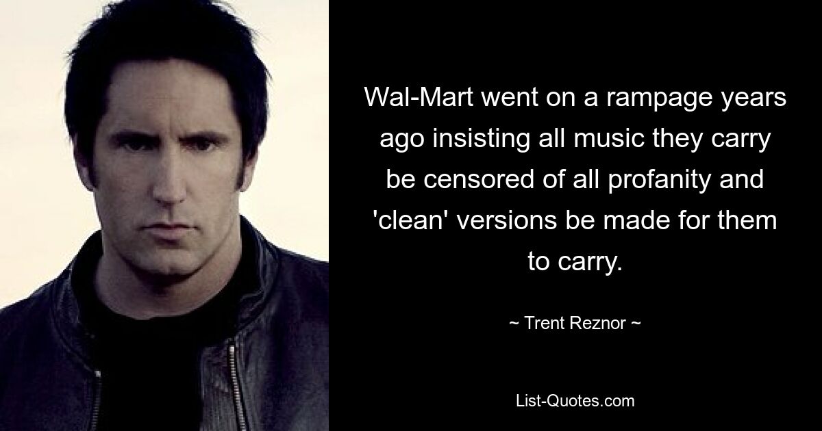 Wal-Mart went on a rampage years ago insisting all music they carry be censored of all profanity and 'clean' versions be made for them to carry. — © Trent Reznor