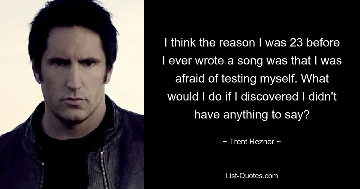 I think the reason I was 23 before I ever wrote a song was that I was afraid of testing myself. What would I do if I discovered I didn't have anything to say? — © Trent Reznor