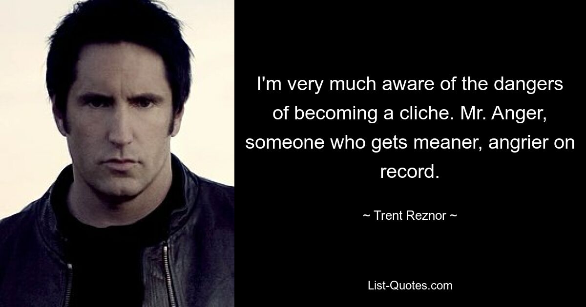 I'm very much aware of the dangers of becoming a cliche. Mr. Anger, someone who gets meaner, angrier on record. — © Trent Reznor