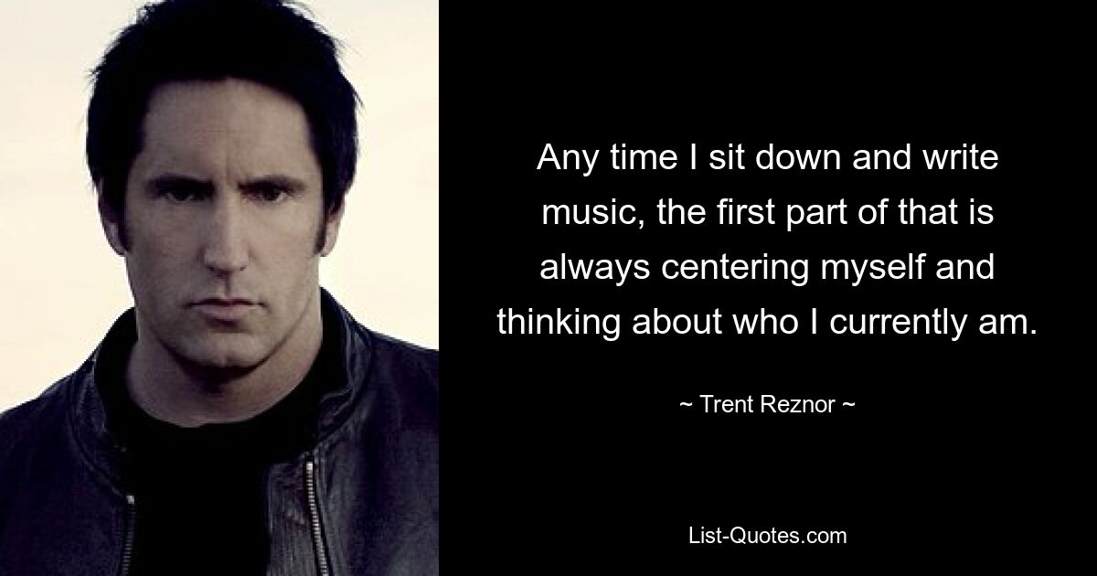 Any time I sit down and write music, the first part of that is always centering myself and thinking about who I currently am. — © Trent Reznor