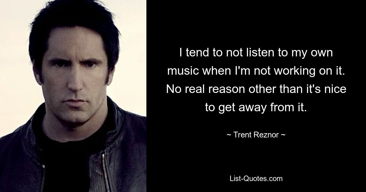 I tend to not listen to my own music when I'm not working on it. No real reason other than it's nice to get away from it. — © Trent Reznor