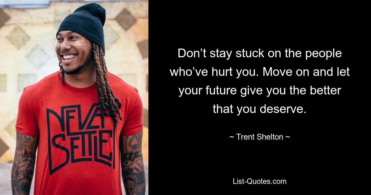 Don’t stay stuck on the people who’ve hurt you. Move on and let your future give you the better that you deserve. — © Trent Shelton