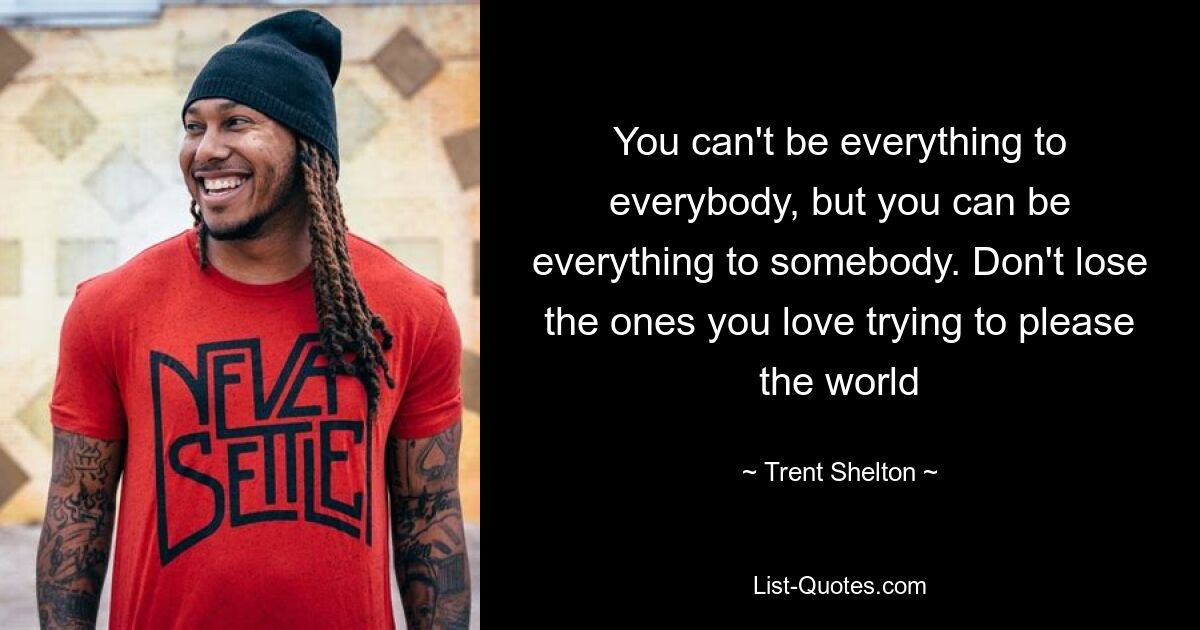 You can't be everything to everybody, but you can be everything to somebody. Don't lose the ones you love trying to please the world — © Trent Shelton