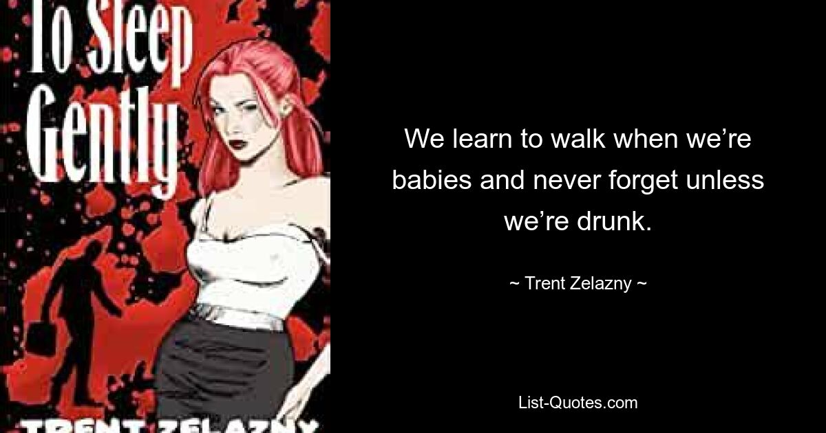 We learn to walk when we’re babies and never forget unless we’re drunk. — © Trent Zelazny