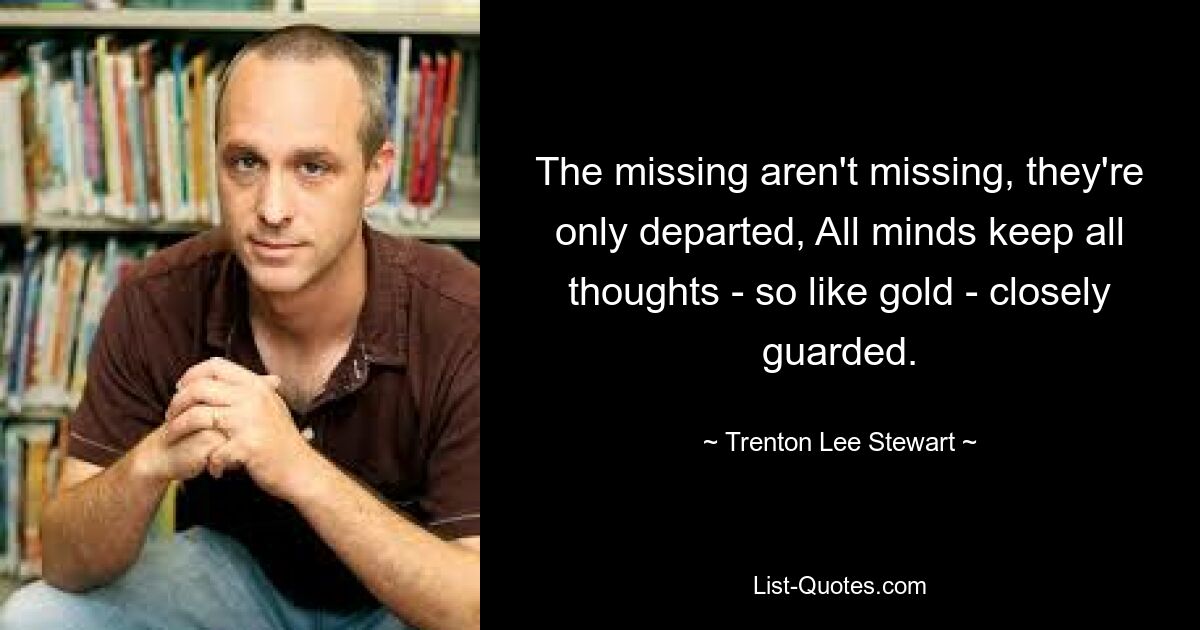 The missing aren't missing, they're only departed, All minds keep all thoughts - so like gold - closely guarded. — © Trenton Lee Stewart