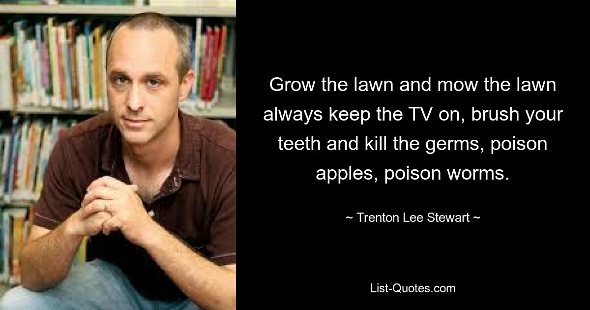 Grow the lawn and mow the lawn always keep the TV on, brush your teeth and kill the germs, poison apples, poison worms. — © Trenton Lee Stewart