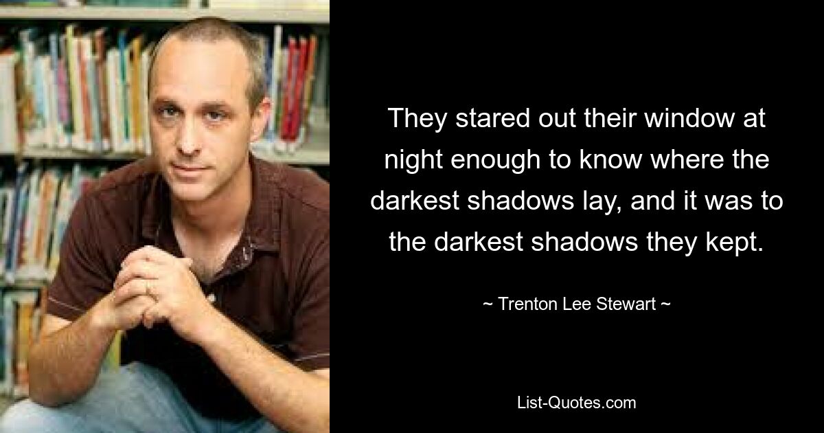 They stared out their window at night enough to know where the darkest shadows lay, and it was to the darkest shadows they kept. — © Trenton Lee Stewart