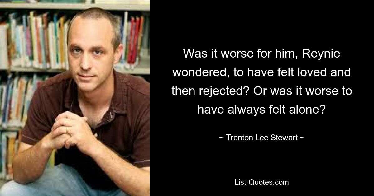 Was it worse for him, Reynie wondered, to have felt loved and then rejected? Or was it worse to have always felt alone? — © Trenton Lee Stewart