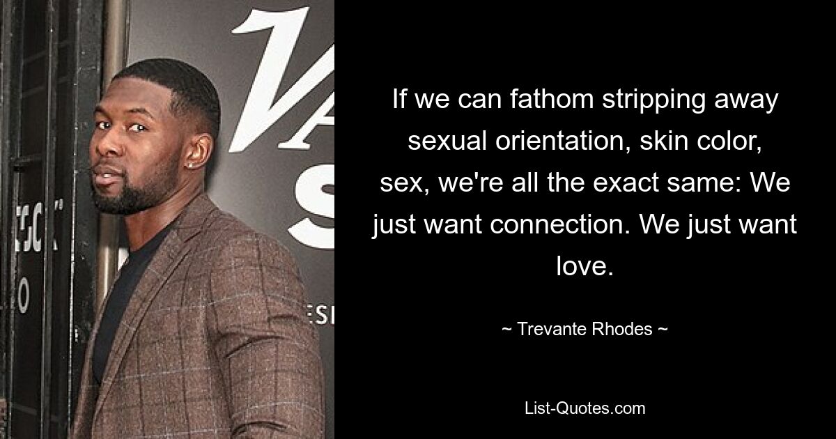 If we can fathom stripping away sexual orientation, skin color, sex, we're all the exact same: We just want connection. We just want love. — © Trevante Rhodes