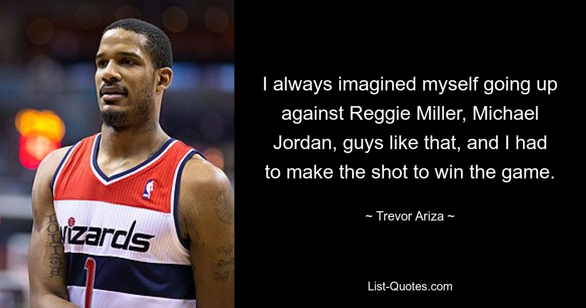 I always imagined myself going up against Reggie Miller, Michael Jordan, guys like that, and I had to make the shot to win the game. — © Trevor Ariza