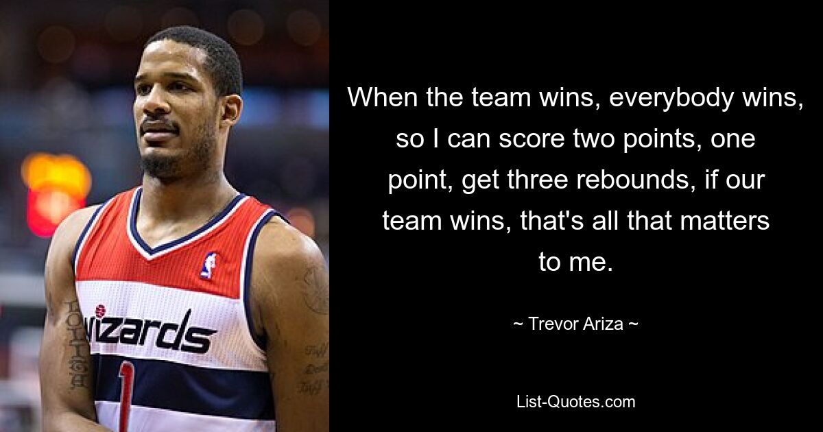 When the team wins, everybody wins, so I can score two points, one point, get three rebounds, if our team wins, that's all that matters to me. — © Trevor Ariza