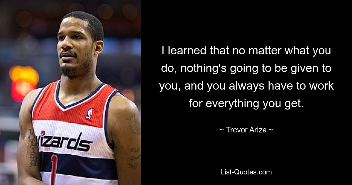 I learned that no matter what you do, nothing's going to be given to you, and you always have to work for everything you get. — © Trevor Ariza