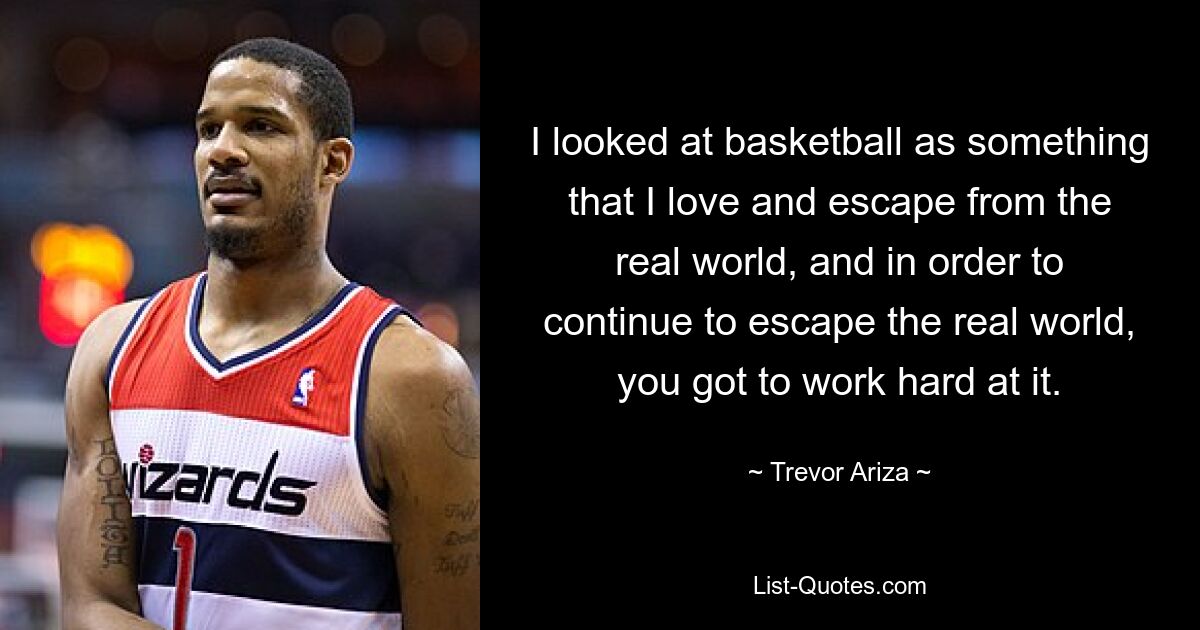 I looked at basketball as something that I love and escape from the real world, and in order to continue to escape the real world, you got to work hard at it. — © Trevor Ariza