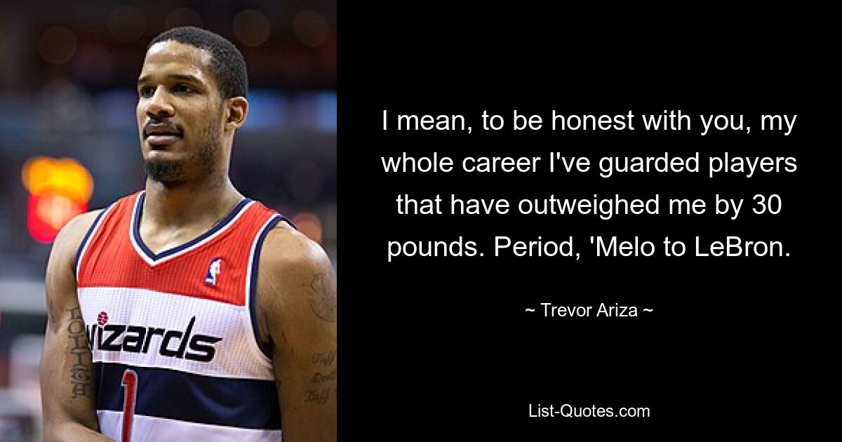 I mean, to be honest with you, my whole career I've guarded players that have outweighed me by 30 pounds. Period, 'Melo to LeBron. — © Trevor Ariza