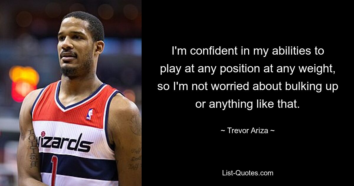 I'm confident in my abilities to play at any position at any weight, so I'm not worried about bulking up or anything like that. — © Trevor Ariza