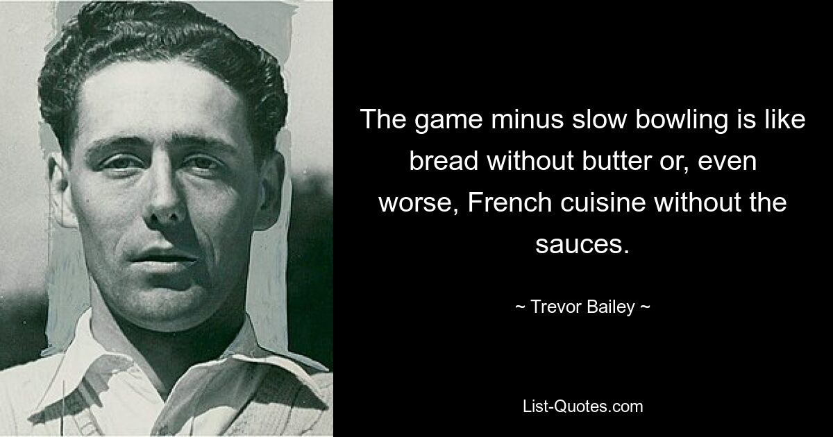 The game minus slow bowling is like bread without butter or, even worse, French cuisine without the sauces. — © Trevor Bailey