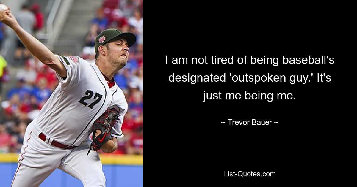 I am not tired of being baseball's designated 'outspoken guy.' It's just me being me. — © Trevor Bauer