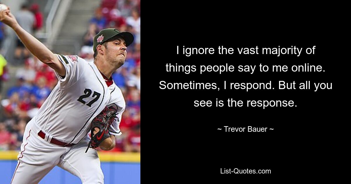 I ignore the vast majority of things people say to me online. Sometimes, I respond. But all you see is the response. — © Trevor Bauer