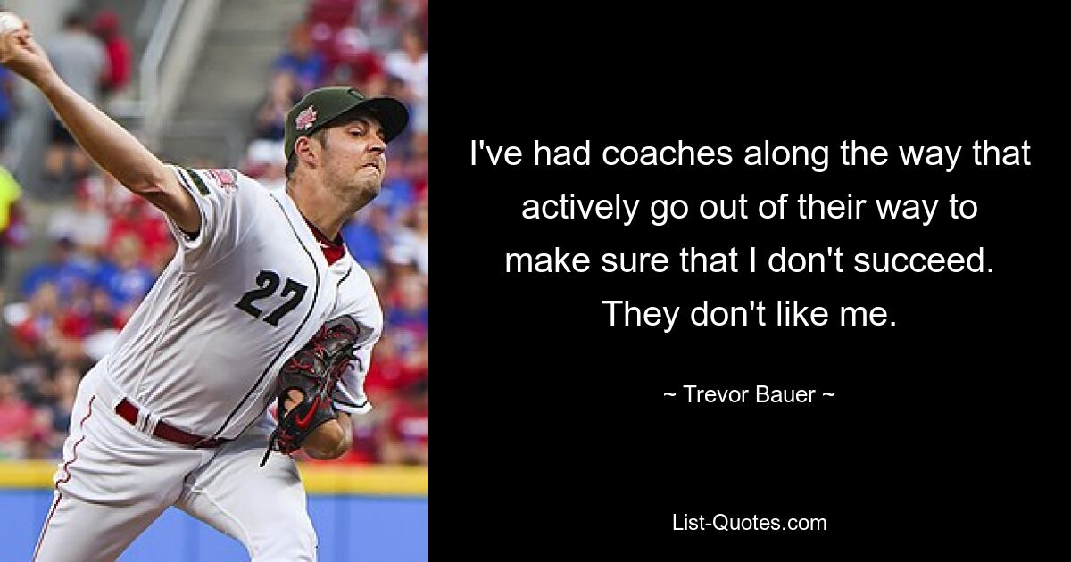 I've had coaches along the way that actively go out of their way to make sure that I don't succeed. They don't like me. — © Trevor Bauer