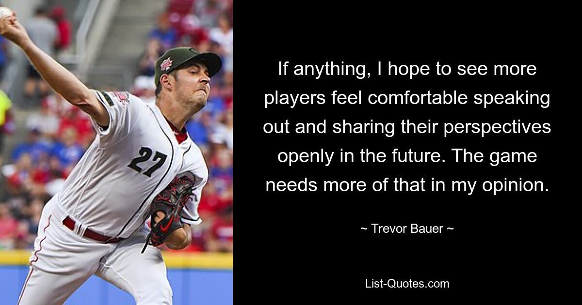 If anything, I hope to see more players feel comfortable speaking out and sharing their perspectives openly in the future. The game needs more of that in my opinion. — © Trevor Bauer