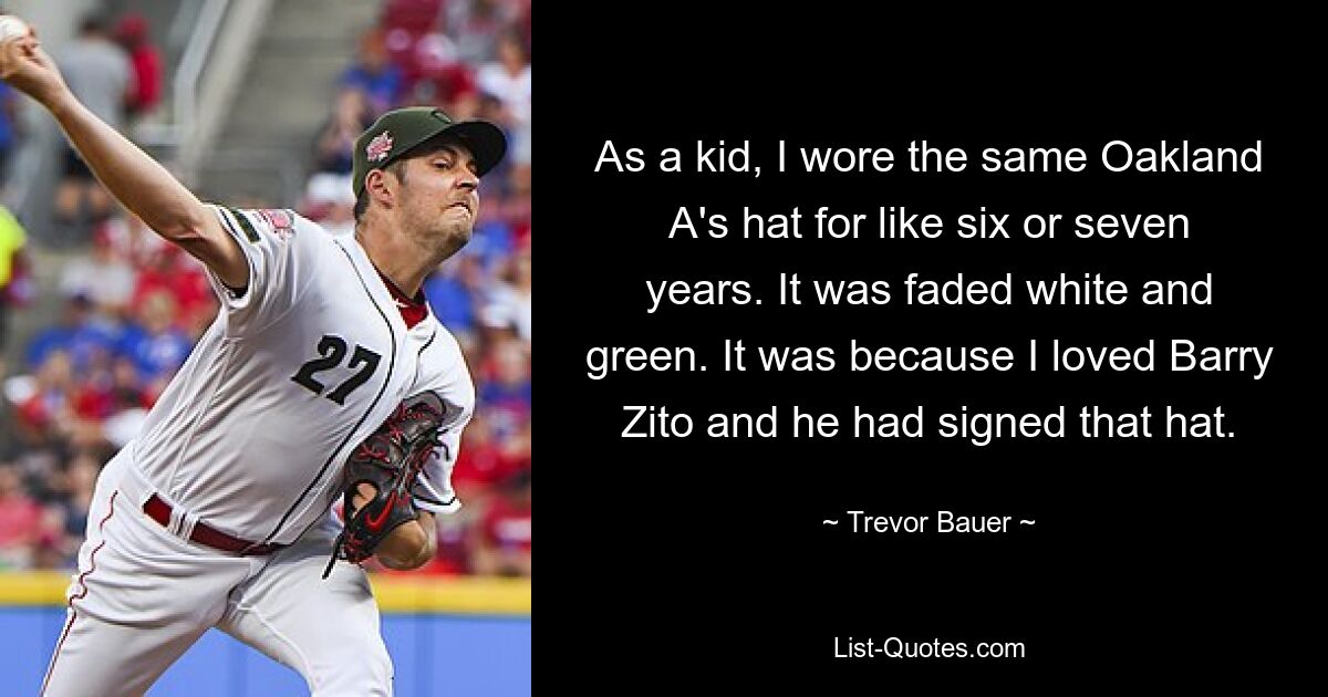 As a kid, I wore the same Oakland A's hat for like six or seven years. It was faded white and green. It was because I loved Barry Zito and he had signed that hat. — © Trevor Bauer