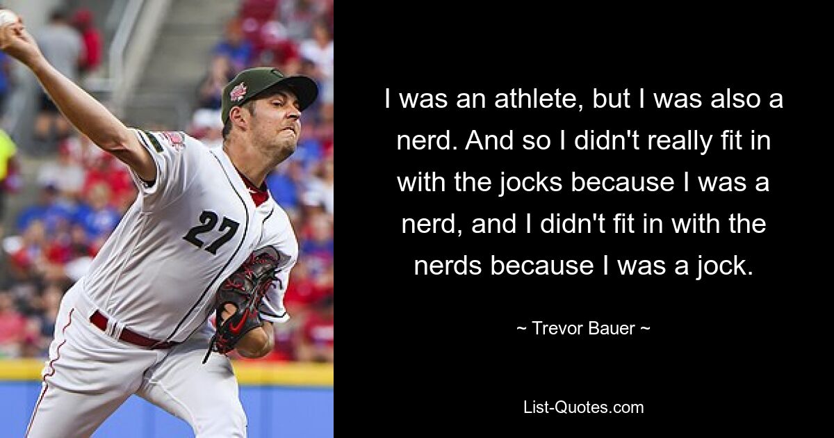 I was an athlete, but I was also a nerd. And so I didn't really fit in with the jocks because I was a nerd, and I didn't fit in with the nerds because I was a jock. — © Trevor Bauer