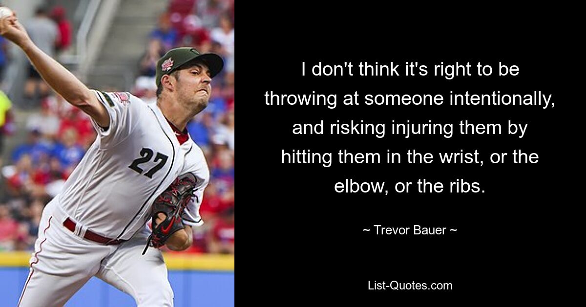 I don't think it's right to be throwing at someone intentionally, and risking injuring them by hitting them in the wrist, or the elbow, or the ribs. — © Trevor Bauer