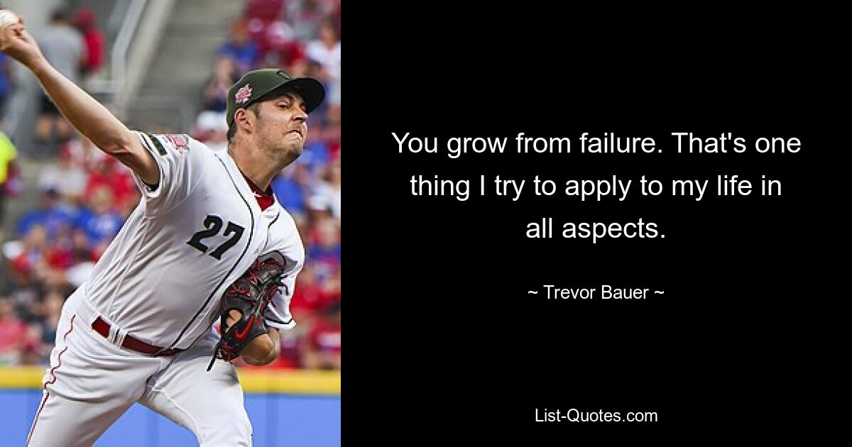 You grow from failure. That's one thing I try to apply to my life in all aspects. — © Trevor Bauer