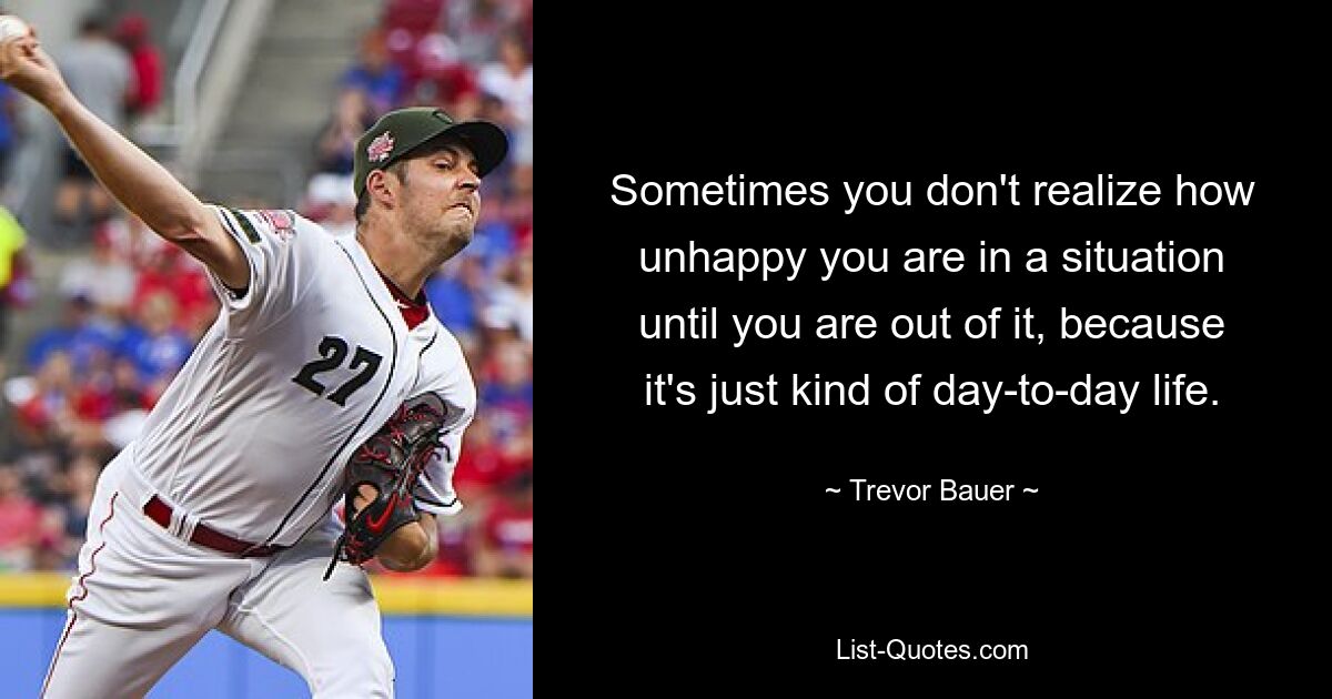 Sometimes you don't realize how unhappy you are in a situation until you are out of it, because it's just kind of day-to-day life. — © Trevor Bauer