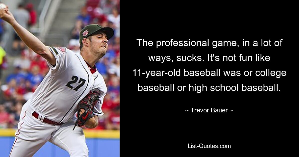 The professional game, in a lot of ways, sucks. It's not fun like 11-year-old baseball was or college baseball or high school baseball. — © Trevor Bauer